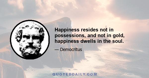 Happiness resides not in possessions, and not in gold, happiness dwells in the soul.