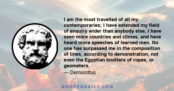 I am the most travelled of all my contemporaries; I have extended my field of enquiry wider than anybody else, I have seen more countries and climes, and have heard more speeches of learned men. No one has surpassed me