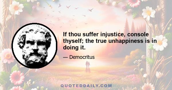 If thou suffer injustice, console thyself; the true unhappiness is in doing it.