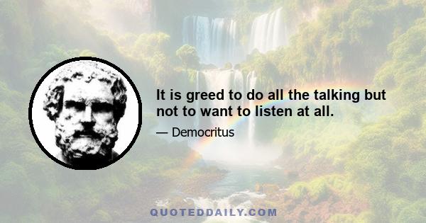 It is greed to do all the talking but not to want to listen at all.