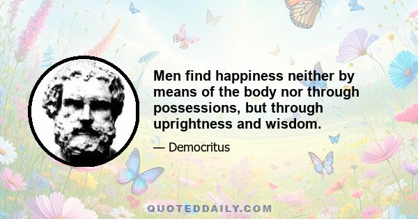 Men find happiness neither by means of the body nor through possessions, but through uprightness and wisdom.