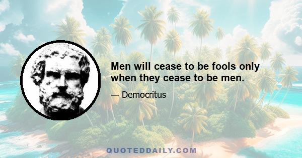 Men will cease to be fools only when they cease to be men.