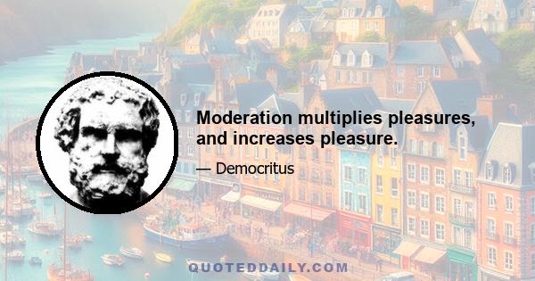 Moderation multiplies pleasures, and increases pleasure.