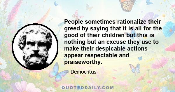 People sometimes rationalize their greed by saying that it is all for the good of their children but this is nothing but an excuse they use to make their despicable actions appear respectable and praiseworthy.