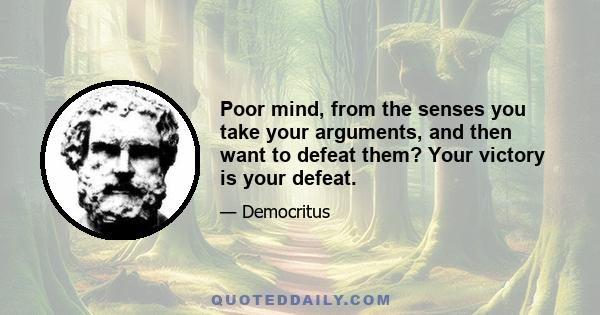 Poor mind, from the senses you take your arguments, and then want to defeat them? Your victory is your defeat.