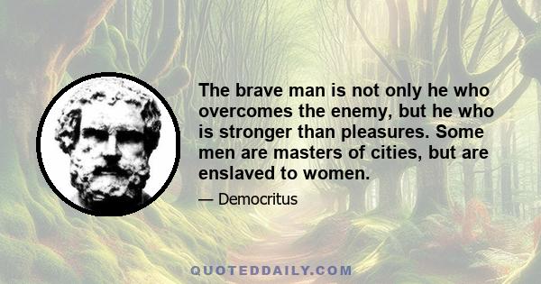 The brave man is not only he who overcomes the enemy, but he who is stronger than pleasures. Some men are masters of cities, but are enslaved to women.