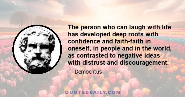 The person who can laugh with life has developed deep roots with confidence and faith-faith in oneself, in people and in the world, as contrasted to negative ideas with distrust and discouragement.