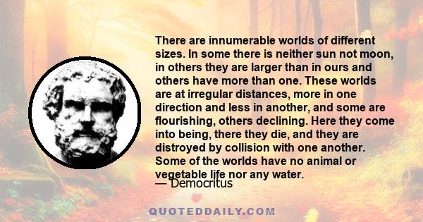 There are innumerable worlds of different sizes. In some there is neither sun not moon, in others they are larger than in ours and others have more than one. These worlds are at irregular distances, more in one