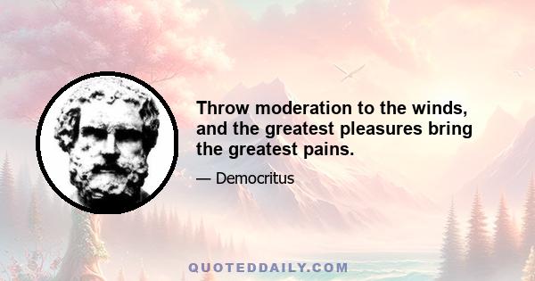 Throw moderation to the winds, and the greatest pleasures bring the greatest pains.