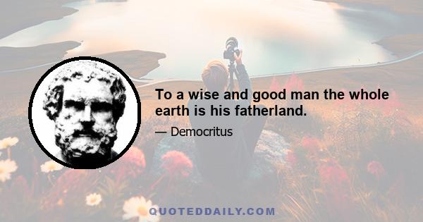 To a wise and good man the whole earth is his fatherland.