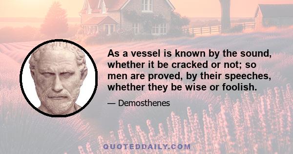 As a vessel is known by the sound, whether it be cracked or not; so men are proved, by their speeches, whether they be wise or foolish.