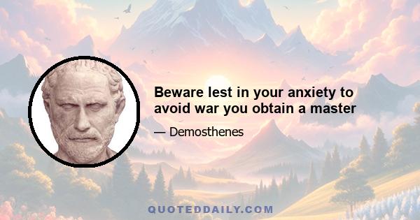 Beware lest in your anxiety to avoid war you obtain a master