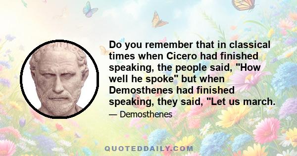 Do you remember that in classical times when Cicero had finished speaking, the people said, How well he spoke but when Demosthenes had finished speaking, they said, Let us march.