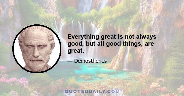 Everything great is not always good, but all good things, are great.