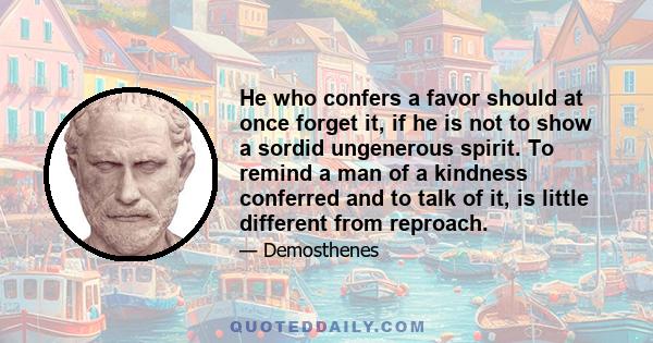 He who confers a favor should at once forget it, if he is not to show a sordid ungenerous spirit. To remind a man of a kindness conferred and to talk of it, is little different from reproach.