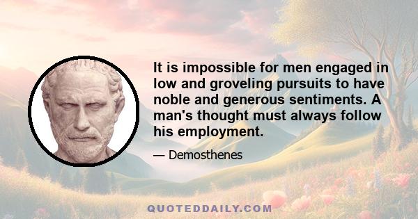 It is impossible for men engaged in low and groveling pursuits to have noble and generous sentiments. A man's thought must always follow his employment.