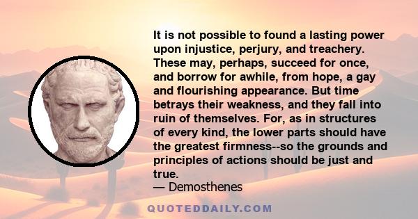 It is not possible to found a lasting power upon injustice, perjury, and treachery. These may, perhaps, succeed for once, and borrow for awhile, from hope, a gay and flourishing appearance. But time betrays their