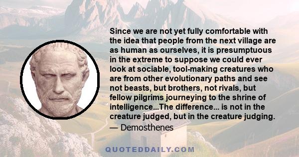 Since we are not yet fully comfortable with the idea that people from the next village are as human as ourselves, it is presumptuous in the extreme to suppose we could ever look at sociable, tool-making creatures who