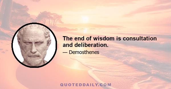 The end of wisdom is consultation and deliberation.