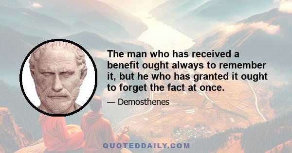 The man who has received a benefit ought always to remember it, but he who has granted it ought to forget the fact at once.