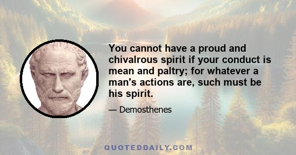 You cannot have a proud and chivalrous spirit if your conduct is mean and paltry; for whatever a man's actions are, such must be his spirit.