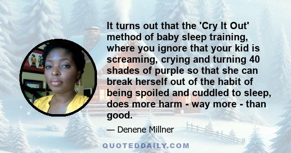 It turns out that the 'Cry It Out' method of baby sleep training, where you ignore that your kid is screaming, crying and turning 40 shades of purple so that she can break herself out of the habit of being spoiled and