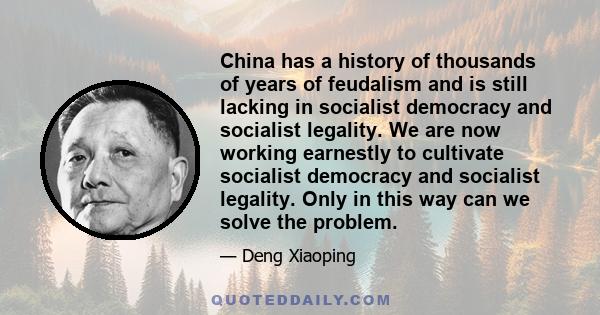 China has a history of thousands of years of feudalism and is still lacking in socialist democracy and socialist legality. We are now working earnestly to cultivate socialist democracy and socialist legality. Only in