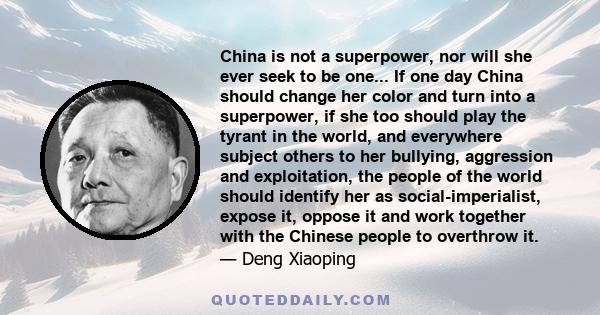 China is not a superpower, nor will she ever seek to be one... If one day China should change her color and turn into a superpower, if she too should play the tyrant in the world, and everywhere subject others to her