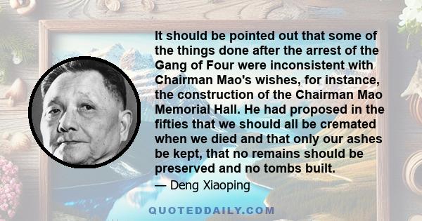 It should be pointed out that some of the things done after the arrest of the Gang of Four were inconsistent with Chairman Mao's wishes, for instance, the construction of the Chairman Mao Memorial Hall. He had proposed