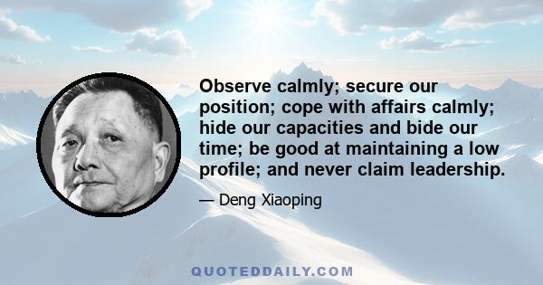 Observe calmly; secure our position; cope with affairs calmly; hide our capacities and bide our time; be good at maintaining a low profile; and never claim leadership.