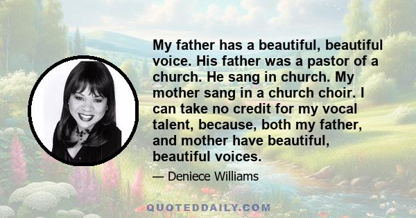 My father has a beautiful, beautiful voice. His father was a pastor of a church. He sang in church. My mother sang in a church choir. I can take no credit for my vocal talent, because, both my father, and mother have