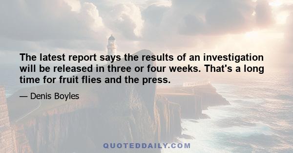 The latest report says the results of an investigation will be released in three or four weeks. That's a long time for fruit flies and the press.