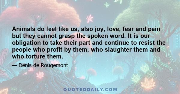 Animals do feel like us, also joy, love, fear and pain but they cannot grasp the spoken word. It is our obligation to take their part and continue to resist the people who profit by them, who slaughter them and who