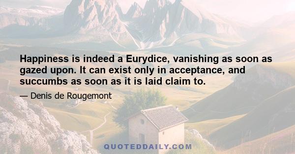 Happiness is indeed a Eurydice, vanishing as soon as gazed upon. It can exist only in acceptance, and succumbs as soon as it is laid claim to.