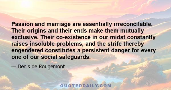 Passion and marriage are essentially irreconcilable. Their origins and their ends make them mutually exclusive. Their co-existence in our midst constantly raises insoluble problems, and the strife thereby engendered