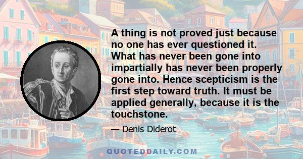 A thing is not proved just because no one has ever questioned it. What has never been gone into impartially has never been properly gone into. Hence scepticism is the first step toward truth. It must be applied