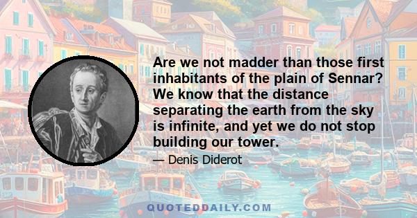 Are we not madder than those first inhabitants of the plain of Sennar? We know that the distance separating the earth from the sky is infinite, and yet we do not stop building our tower.