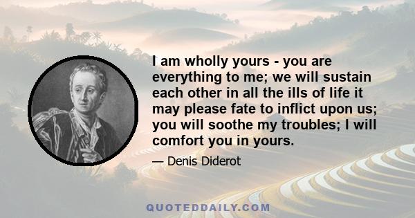 I am wholly yours - you are everything to me; we will sustain each other in all the ills of life it may please fate to inflict upon us; you will soothe my troubles; I will comfort you in yours.