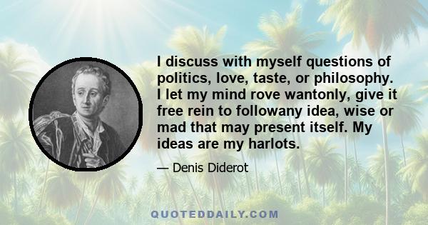 I discuss with myself questions of politics, love, taste, or philosophy. I let my mind rove wantonly, give it free rein to followany idea, wise or mad that may present itself. My ideas are my harlots.