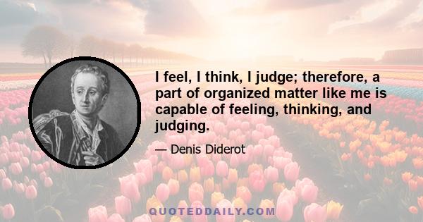 I feel, I think, I judge; therefore, a part of organized matter like me is capable of feeling, thinking, and judging.