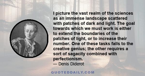 I picture the vast realm of the sciences as an immense landscape scattered with patches of dark and light. The goal towards which we must work is either to extend the boundaries of the patches of light, or to increase