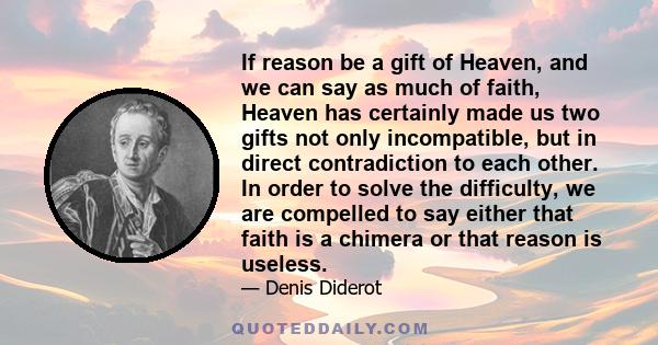 If reason be a gift of Heaven, and we can say as much of faith, Heaven has certainly made us two gifts not only incompatible, but in direct contradiction to each other. In order to solve the difficulty, we are compelled 