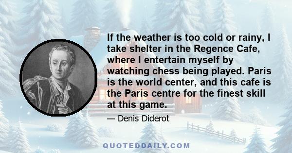 If the weather is too cold or rainy, I take shelter in the Regence Cafe, where I entertain myself by watching chess being played. Paris is the world center, and this cafe is the Paris centre for the finest skill at this 