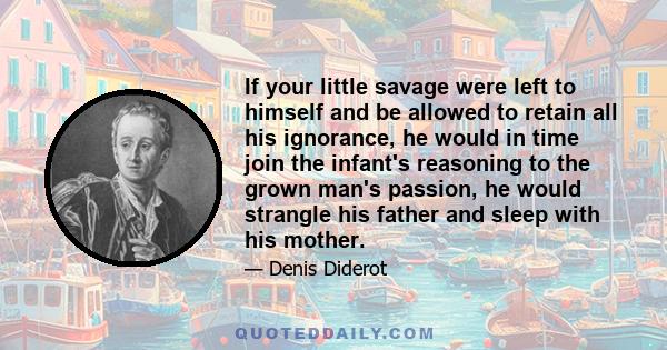 If your little savage were left to himself and be allowed to retain all his ignorance, he would in time join the infant's reasoning to the grown man's passion, he would strangle his father and sleep with his mother.