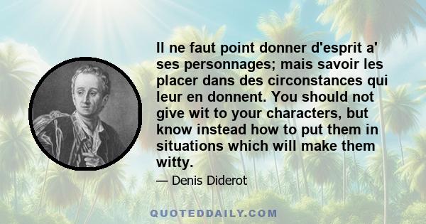 Il ne faut point donner d'esprit a' ses personnages; mais savoir les placer dans des circonstances qui leur en donnent. You should not give wit to your characters, but know instead how to put them in situations which