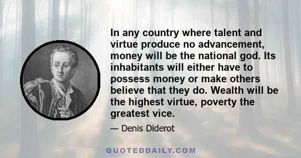 In any country where talent and virtue produce no advancement, money will be the national god. Its inhabitants will either have to possess money or make others believe that they do. Wealth will be the highest virtue,