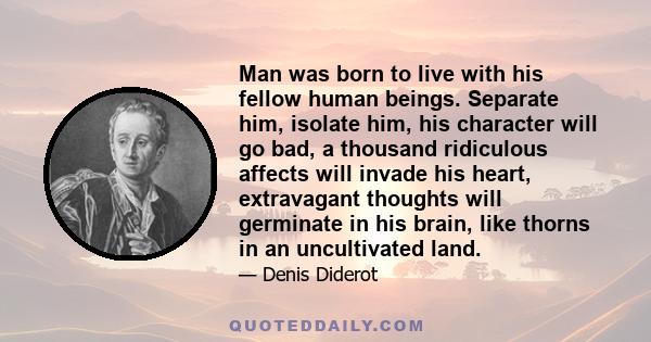 Man was born to live with his fellow human beings. Separate him, isolate him, his character will go bad, a thousand ridiculous affects will invade his heart, extravagant thoughts will germinate in his brain, like thorns 