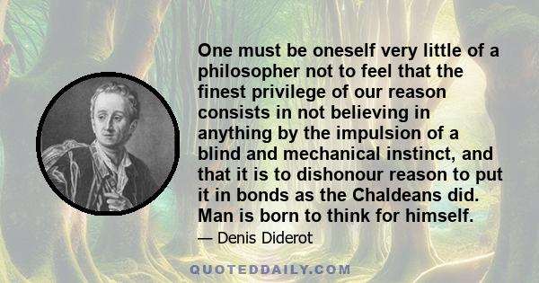 One must be oneself very little of a philosopher not to feel that the finest privilege of our reason consists in not believing in anything by the impulsion of a blind and mechanical instinct, and that it is to dishonour 