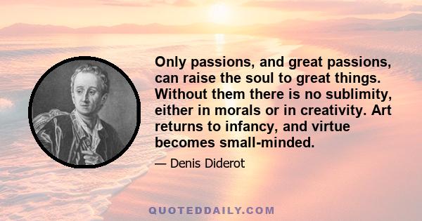 Only passions, and great passions, can raise the soul to great things. Without them there is no sublimity, either in morals or in creativity. Art returns to infancy, and virtue becomes small-minded.