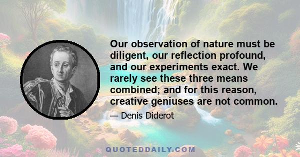 Our observation of nature must be diligent, our reflection profound, and our experiments exact. We rarely see these three means combined; and for this reason, creative geniuses are not common.